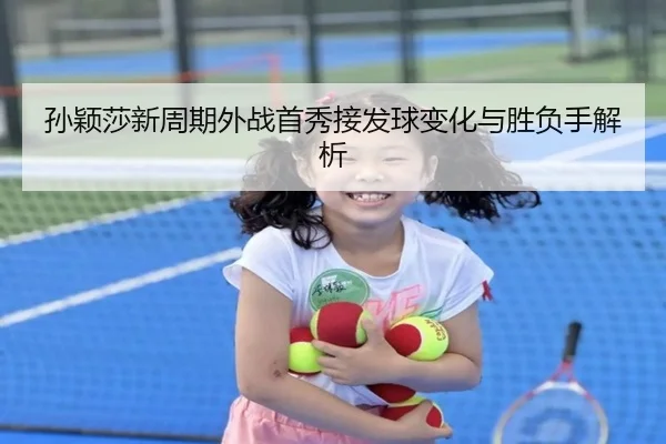 孙颖莎新周期外战首秀接发球变化与胜负手解析